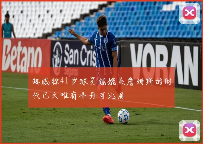 路威称41岁球员能媲美詹姆斯的时代已久唯有乔丹可比肩