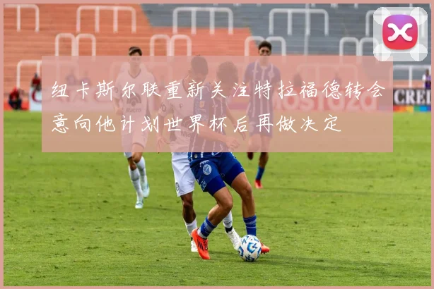 纽卡斯尔联重新关注特拉福德转会意向他计划世界杯后再做决定
