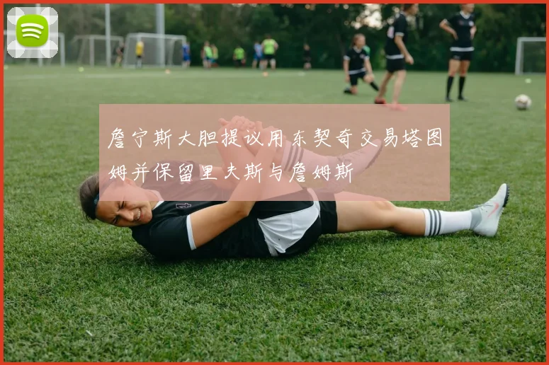 詹宁斯大胆提议用东契奇交易塔图姆并保留里夫斯与詹姆斯