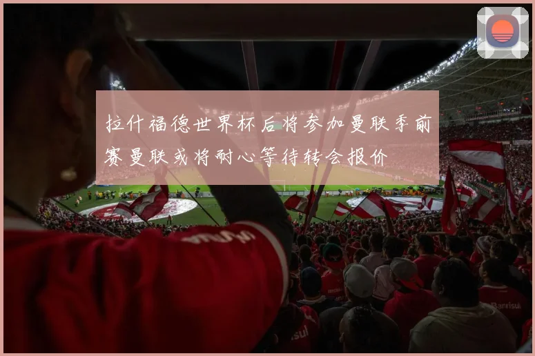 拉什福德世界杯后将参加曼联季前赛曼联或将耐心等待转会报价