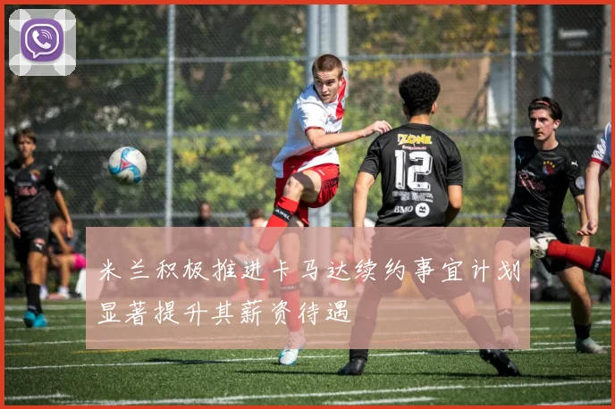 米兰积极推进卡马达续约事宜计划显著提升其薪资待遇