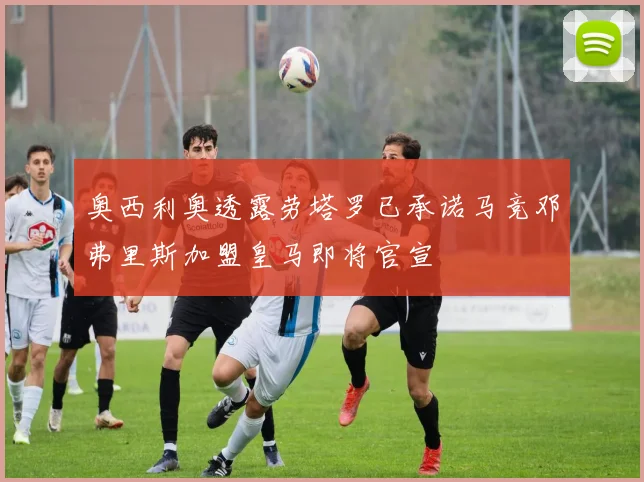 奥西利奥透露劳塔罗已承诺马竞邓弗里斯加盟皇马即将官宣