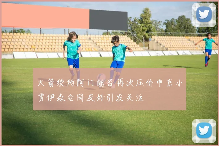 火箭续约阿门能否再次压价申京小贾伊森合同友好引发关注