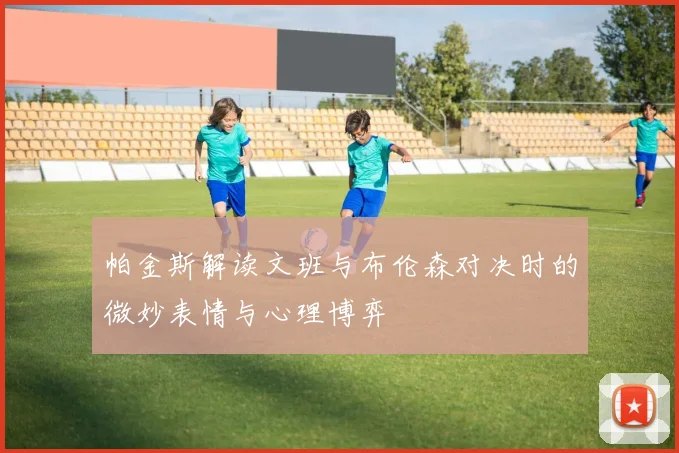 帕金斯解读文班与布伦森对决时的微妙表情与心理博弈