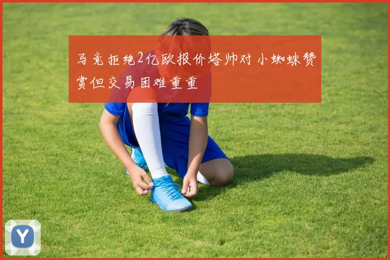 马竞拒绝2亿欧报价塔帅对小蜘蛛赞赏但交易困难重重