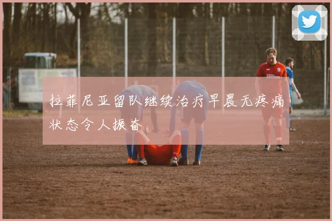 拉菲尼亚留队继续治疗早晨无疼痛状态令人振奋