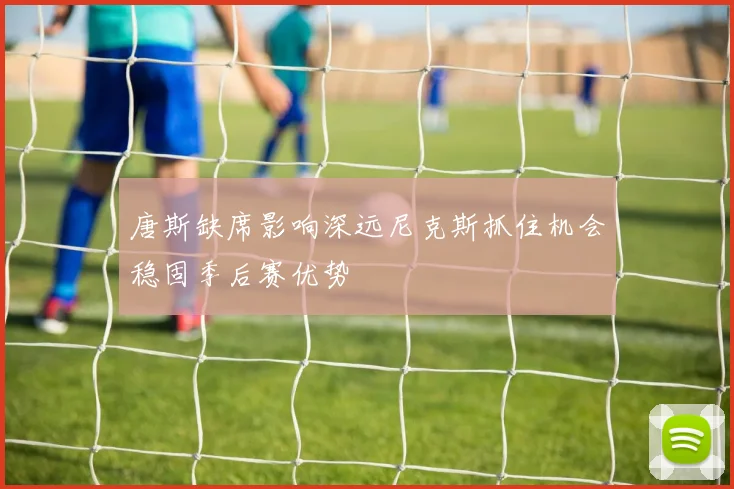 唐斯缺席影响深远尼克斯抓住机会稳固季后赛优势