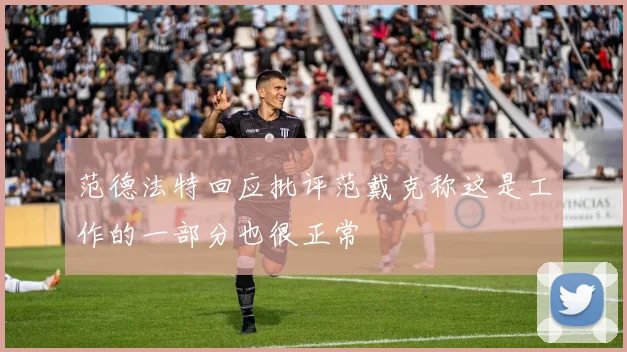 范德法特回应批评范戴克称这是工作的一部分也很正常