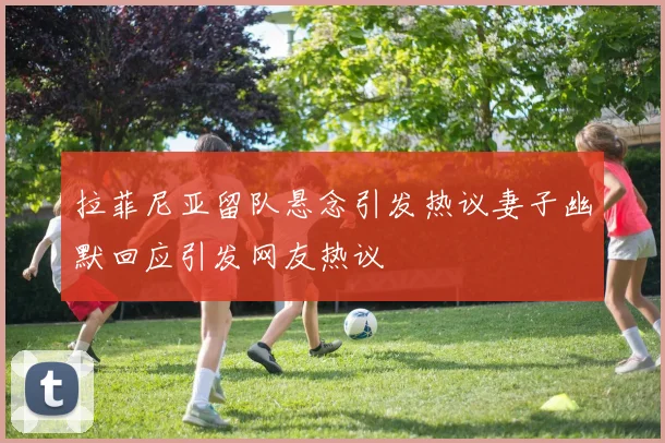 拉菲尼亚留队悬念引发热议妻子幽默回应引发网友热议