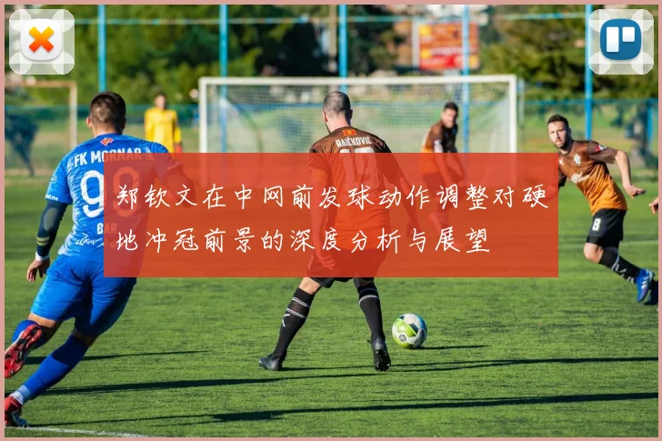 郑钦文在中网前发球动作调整对硬地冲冠前景的深度分析与展望