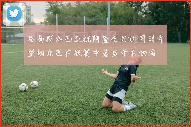 路易斯加西亚祝阿隆索好运同时希望切尔西在联赛中落后于利物浦