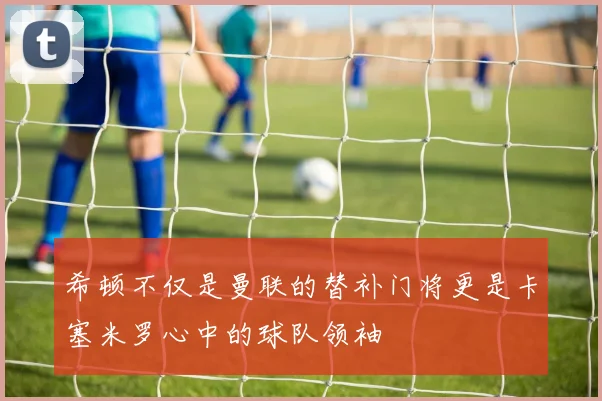 希顿不仅是曼联的替补门将更是卡塞米罗心中的球队领袖