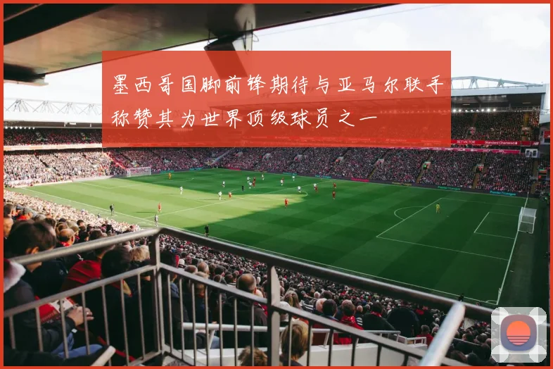 墨西哥国脚前锋期待与亚马尔联手称赞其为世界顶级球员之一