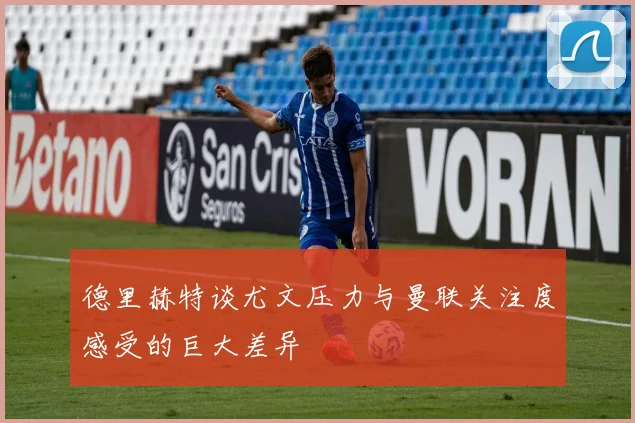 德里赫特谈尤文压力与曼联关注度感受的巨大差异