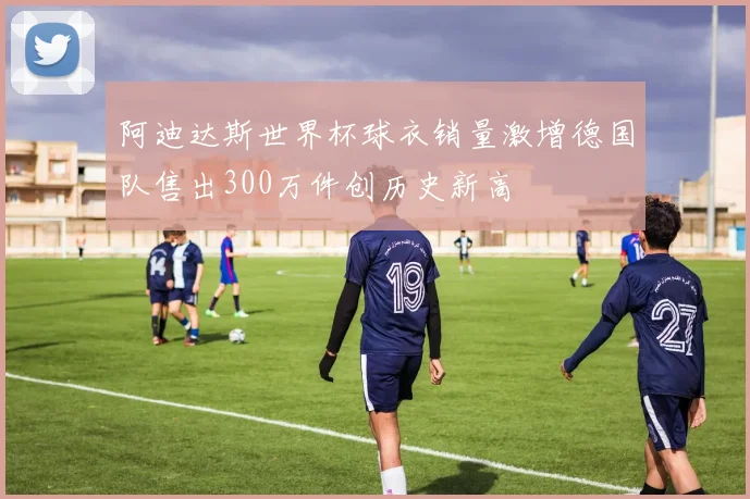 阿迪达斯世界杯球衣销量激增德国队售出300万件创历史新高