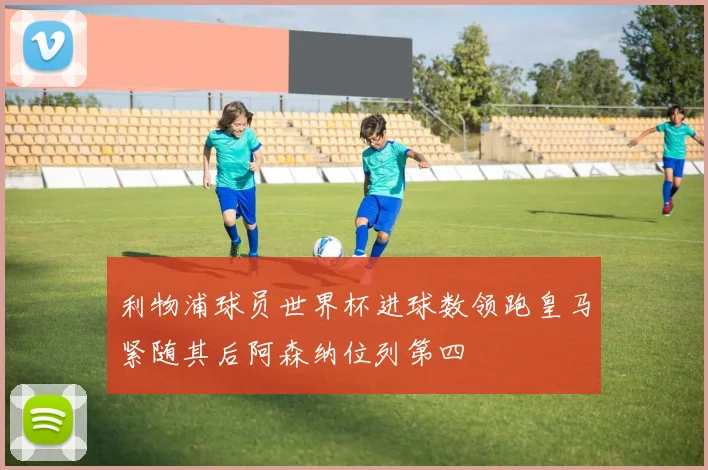 利物浦球员世界杯进球数领跑皇马紧随其后阿森纳位列第四