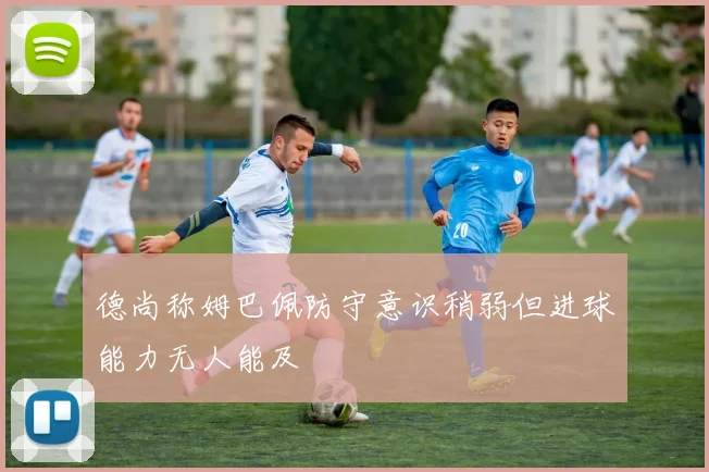 德尚称姆巴佩防守意识稍弱但进球能力无人能及