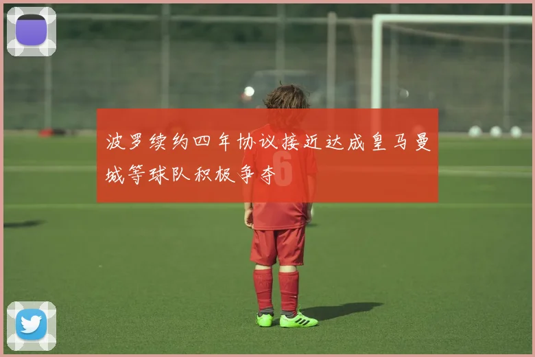波罗续约四年协议接近达成皇马曼城等球队积极争夺