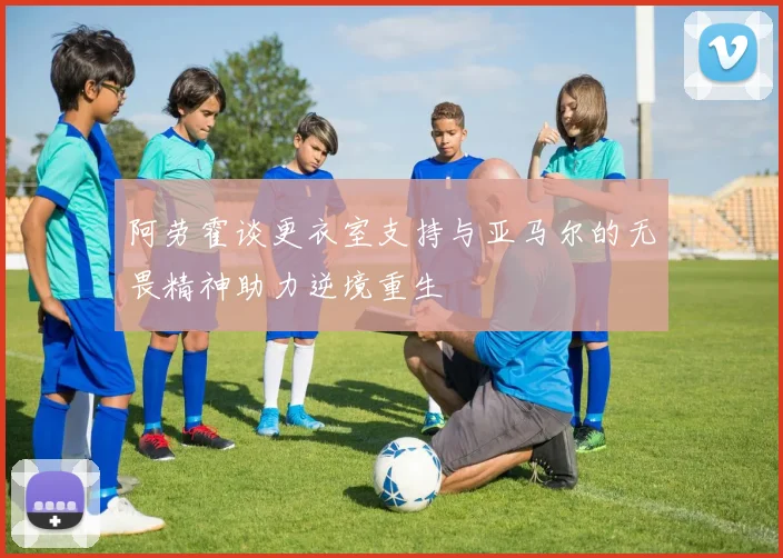 阿劳霍谈更衣室支持与亚马尔的无畏精神助力逆境重生