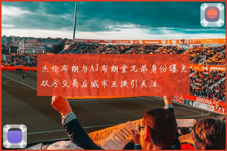 杰伦布朗与AJ布朗堂兄弟身份曝光双方交易后城市互换引关注