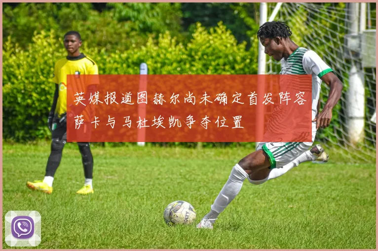 英媒报道图赫尔尚未确定首发阵容萨卡与马杜埃凯争夺位置