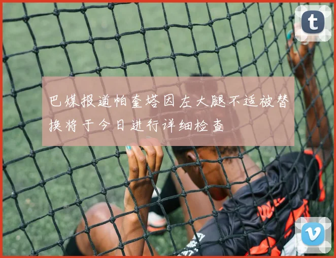 巴媒报道帕奎塔因左大腿不适被替换将于今日进行详细检查